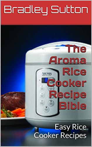 The Aroma Rice Cooker Recipe Bible: Easy Rice Cooker Recipes